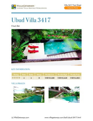 Villa 3417 Fact Sheet




Ubud Villa 3417
Ubud, Bali




KEY INFORMATION:

  Rating     Beds   Baths   Sleeps   Weekly Low    Weekly High    Weekly Peak
              4         4     8      USD $3,220    USD $3,640     USD $4,025


VILLA IMAGES




(c) VillaGetaways.com                www.villagetaways.com/bali/ubud-3417.html
 