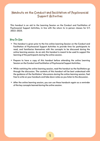 Handouts on the Conduct and Facilitation of Psychosocial
Support Activities
This handout is an aid to the Learning Session on the Conduct and Facilitation of
Psychosocial Support Activities, in line with the return to in-person classes for S.Y.
2022-2023.
How To Use
1
This handout is given prior to the live online Learning Session on the Conduct and
Facilitation of Psychosocial Support Activities to provide time for participants to
read, and familiarize themselves with the concepts to be discussed during the
online learning session. As an aid, this handout is meant to be used to support the
learning of the participants during the online session.
Prepare to have a copy of this handout before attending the online Learning
Session on the Conduct and Facilitation of Psychosocial Support Activities.
While watching the online learning session, read the handout as the facilitators go
through the discussion. The contents of this handout will be best understood with
the guidance of the facilitators’ discussions during the online learning session. Feel
free to write on your handouts and take down notes as you listen to the discussion.
After the online learning session, you can use these handouts again as a reminder
of the key concepts learned during the online session.
 