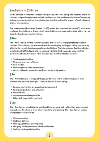 Resilience in Children
In the context of disasters and/or emergencies, the well-being and mental health of
children are partly dependent on their resilience as this involves an individual’s capacity
to face, overcome, and be strengthened or transformed by the impact of such disasters
and/or emergencies.
The International Resilience Project (1995) posits that there can be three (3) sources of
resilience for children or factors that help children overcome adversities which can be
described and expressed as follows:
I Have
Trusting relationships
Structure and rules at home
Role models
Encouragement to be autonomous
Access to health, education, welfare, and security services
The I Have factors are the external supports and resources that promote resilience in

children. These factors lay the foundation for developing feelings of safety and security

which is the core of developing resilience in children. The International Resilience Project

emphasizes that this foundation is necessary before children can be secure in their

awareness of who they are or what they can do. The I Have factors include:
I Am
Lovable and having an appealing temperament
Loving, empathetic, and altruistic
Proud of self
Autonomous and responsible
Filled with hope, faith, and trust
The I Am factors are feelings, attitudes, and beliefs within children; these are their

internal and personal strengths. The I Am factors include being:
I Can
Communication
Problem-Solving
Managing feelings and impulses
Gauging the temperament of self and others
Seeking trusting relationships
The I Can factors are children’s social and interpersonal skills which they learn through
interaction with others or from others’ teaching or modeling. The I Can factors include
interpersonal skills such as
2
 