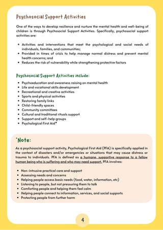 4
Psychosocial Support Activities
Activities and interventions that meet the psychological and social needs of
individuals, families, and communities;
Provided in times of crisis to help manage normal distress and prevent mental
health concerns; and
Reduces the risk of vulnerability while strengthening protective factors
One of the ways to develop resilience and nurture the mental health and well-being of
children is through Psychosocial Support Activities. Specifically, psychosocial support
activities are:
Psychosocial Support Activities include:
Psychoeducation and awareness raising on mental health
Life and vocational skills development
Recreational and creative activities
Sports and physical activities
Restoring family links
Child-friendly spaces
Community committees
Cultural and traditional rituals support
Support and self-help groups
Psychological First Aid*
*Note:
Non-intrusive practical care and support
Assessing needs and concerns
Helping people access basic needs (food, water, information, etc)
Listening to people, but not pressuring them to talk
Comforting people and helping them feel calm
Helping people connect to information, services, and social supports
Protecting people from further harm
As a psychosocial support activity, Psychological First Aid (PFA) is specifically applied in
the context of disasters and/or emergencies or situations that may cause distress or
trauma to individuals. PFA is defined as a humane, supportive response to a fellow
human being who is suffering and who may need support. PFA involves:
 