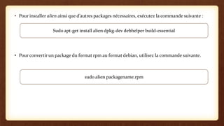 • Pour installer alien ainsi que d’autres packages nécessaires, exécutez la commande suivante :
• Pour convertir un package du format rpm au format debian, utilisez la commande suivante.
Sudo apt-get install alien dpkg-dev debhelper build-essential
sudo alien packagename.rpm
 
