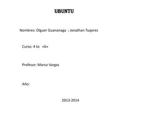 Ubuntu

Nombres: Olguer Guananaga ; Jonathan Tuqeres

Curso: 4 to «b»

Profesor: Marco Vargas

Año:

2013-2014

 