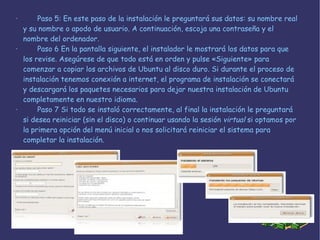 · Paso 5 : En este paso de la instalación le preguntará sus datos: su nombre real y su nombre o apodo de usuario. A continuación, escoja una contraseña y el nombre del ordenador.  · Paso 6  En la pantalla siguiente, el instalador le mostrará los datos para que los revise. Asegúrese de que todo está en orden y pulse «Siguiente» para comenzar a copiar los archivos de Ubuntu al disco duro. Si durante el proceso de instalación tenemos conexión a internet, el programa de instalación se conectará y descargará los paquetes necesarios para dejar nuestra instalación de Ubuntu completamente en nuestro idioma. · Paso 7  Si todo se instaló correctamente, al final la instalación le preguntará si desea reiniciar (sin el disco) o continuar usando la sesión  virtual  si optamos por la primera opción del menú inicial o nos solicitará reiniciar el sistema para completar la instalación. 