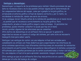Ventajas: Las ventajas de contar con una máquina virtual son variadas pero comúnmente se utilizan con fines didácticos para experimentar las interfaces de otros sistemas operativos y sus diferentes distribuciones sin necesidad de instalarlos directamente en particiones físicas que pudieran desconfigurar el sistema y presentar dificultades para aquellas personas que no están acostumbradas a tratar con ellos. En fin, una máquina virtual sirve para aprender asumiendo riesgos calculados. Otra ventaja es que en un softwarte libre hay mas proteccion en cuanto a los virus y demas por el echo del manejo de codigos. Ventajas y desventajas: Desventajas: La mayoría de los problemas para instalar Ubuntu provienen de que éste no reconozca bien o no le sea posible utilizar alguna parte determinada de los componentes básicos del equipo, como por ejemplo la tarjeta gráfica, no arrancando el entorno gráfico virtual de manera correcta y, por lo tanto, no iniciándose la instalación, dando una serie de errores.  Si no consigue iniciar Ubuntu antes de la instalación quedándose en el menú inicial , es posible que no reconozca correctamente su tarjeta gráfica. Para comprobarlo, pruebe el modo gráfico seguro como arranque.  Si persisten los problemas, puede intentar consultar la ayuda que hay en el menú inicial y probar algunas de las soluciones que se comentan.  Otro motivo de desventaja en un software libre es que por lo general la seguridad es escasa en cuanto al codigo del sistema, por este echo es necesario manejarlo bien para saber usarlo. 