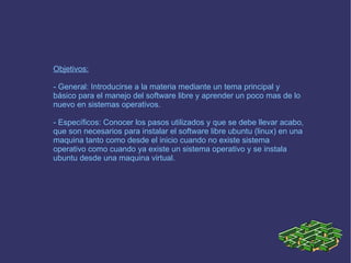 Objetivos: - General: Introducirse a la materia mediante un tema principal y básico para el manejo del software libre y aprender un poco mas de lo nuevo en sistemas operativos. - Específicos: Conocer los pasos utilizados y que se debe llevar acabo, que son necesarios para instalar el software libre ubuntu (linux) en una maquina tanto como desde el inicio cuando no existe sistema operativo como cuando ya existe un sistema operativo y se instala ubuntu desde una maquina virtual. 