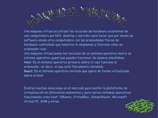 Una máquina virtual es utilizar los recursos de  hardware  existentes de una computadora portátil, desktop o servidor para hacer que por medio de software emule otra computadora con las propiedades físicas  de hardware  controlado que nosotros le asignemos y funcione como un ordenador real. Una máquina virtual posee los recursos de un sistema operativo  host  y un  sistema  operativo  guest  que pueden funcionar de manera simultánea. Host . Es el sistema operativo primario sobre el cual funciona el ordenador, es decir, el que está físicamente instalado. Guest . Es el sistema operativo invitado que opera de forma virtualizada sobre el host Existen muchas soluciones en el mercado para sentar la plataforma de virtualización en diferentes ambientes y para varios sistemas operativos funcionando como host: VMware, VirtualBox, SheepShaver, Microsoft Virtual PC, KVM y otras. MAQUINA VIRTUAL 