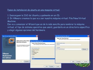 1. Descarguen la ISO de Ubuntu y quémenla en un CD. 2. En VMware creamos la que va a ser nuestra máquina virtual: File/New/Virtual Machine. Eso va a comenzar el Wizard que es de lo más sencillo para nombrar la máquina virtual, el tipo de sistema operativo que usará, guardarla en un directorio específico y elegir algunas opciones del hardware. Pasos de instalacion de ubuntu en una maquina virtual: 