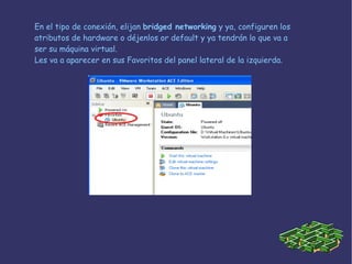En el tipo de conexión, elijan  bridged networking  y ya, configuren los atributos de hardware o déjenlos or default y ya tendrán lo que va a ser su máquina virtual. Les va a aparecer en sus Favoritos del panel lateral de la izquierda. 