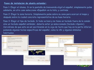 Paso 1: Elegir el idioma. Si en la pantalla de bienvenida eligió el español, simplemente pulse adelante, en otro caso seleccione «Español» en la lista, y continúe . Paso 2: Elegir la zona horaria. Simplemente pulse sobre su zona para acercar el mapa y después sobre la ciudad concreta representativa de su huso horario.  Paso 3: Elegir el tipo de teclado. Si todo va bien y no tiene un teclado fuera de lo común sino un teclado español estándar, debería estar ya seleccionado (teclado «Spain»). Cerciórese de que esto es así escribiendo en la caja de texto que hay en la parte inferior, pulsando algunas teclas específicas del español, como la «ñ» y algunos símbolos habituales.  Pasos de instalacion de ubuntu estandar: 