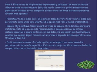 Paso 4: Este es uno de los pasos más importantes y delicados. Se trata de indicar dónde se debe instalar Ubuntu. Escoja la opción correcta o podría formatear una partición no deseada si va a compartir el disco duro con otros sistemas operativos. Existen tres opciones:  - Formatear todo el disco duro . Elija ésta si desea borrarlo todo y usar el disco duro por defecto como único para Ubuntu. Es la opción más fácil y menos problemática.  - Espacio libre contiguo.  Ubuntu usará un trozo de espacio libre del disco duro para instalarse. Ésta es la opción más recomendable si desea conservar su antiguo sistema operativo o alguna partición con sus datos. Es una opción muy habitual para aquéllos que desean seguir también con un primer o segundo sistema operativo como Windows o Mac OS.  - Particionamiento manual.  Con esta opción, podrá especificar cómo serán las particiones de forma más específica. Ésta no es la mejor opción si nunca se ha hecho una partición o se ha instalado Linux antes.  