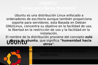 UBUNTU  ”Linux para Seres Humanos” Ubuntu es una distribución Linux enfocado a ordenadores de escritorio aunque también proporciona soporte para servidores. esta Basada en Debian GNU/Linux, concentra su objetivo en la facilidad de uso, la libertad en la restricción de uso y la facilidad en la instalación. El nombre de la distribución proviene del concepto  zulú  y  xhosa  de  ubuntu , que significa  &quot;humanidad hacia otros&quot; . Es patrocinado por  Canonical Ltd. , una empresa privada fundada y financiada por un empresario sudafricano. 