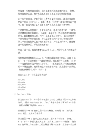 果阅读一本撕掉索引的书，您将很难找到您想阅读的部分。 同样，
   如果没有分区表，操作系统也不能够在硬盘上定位数据的位置。

   由于历史的原因，硬盘中的分区表大小受到了限制，最多只可以容
   纳四个分区（主分区）。 如果一本书，它的索引最多只能有四个章
   节，那不是太可怕了么？很多书的内容远远不止四个章节啊！

   于是聪明的人们想到了一个变通的办法，就是利用其中的一个章节，
   来存储其它部分的索引。 比如第一章是前言，第二章是其它部分的
   索引，我们翻到第二章，呵呵，这里是第二个索引， 因为只有第一
   个索引受四个章节的限制，所以这个索引的内容可以非常的详尽。
   第二个索引就是分区表中的扩展分区了，其中定义的章节，就是硬
   盘中的逻辑分区，不是很难理解吧？

   明白了这一点，我们来看看 Linux 和 Windows 对于分区不同的表示方
   法：

   可能您已经很熟悉 Windows 了，它使用盘符来表示分区，比如 C: D:
   E: ， 每一个分区使用一个盘符来标识，而且顺序可以颠倒， D: 并
   不一定就是您系统中的第二个分区。 （如果您给第二个分区分配最
   后一个硬盘盘符，把所有的盘符按顺序排列好，并且重装一次系统，
    您就会理解什么叫作“头疼”了：）

   而在 Linux 中，分区是这样表示的

   /dev/hda
   /dev/hda1
   /dev/hda2
   /dev/hda5
   /dev/sdb1


以 /dev/hda5 为例:

   因为在 Linux 中，每一个设备都是用 /dev/ 文件夹下的一个文件来
   表示， 所以 /dev/hda5 中， /dev/ 表示的是根目录下的 dev 目录，
    我们来看剩下的部分 hda5 。

   前两位的字母 hd 表示这是一块 IDE 硬盘，如果是 sd ，则代表
   SATA 硬盘，或者闪存等外设。

   第三位的字母 a 表示这是该类型接口上的第一个设备。 同理，
   b、c、d…… 分别代表该类型接口上的第二三四……个设备。 例如
   hdc 表示第二个 IDE 接口上的主硬盘（每个 IDE 接口上允许一个主设
 