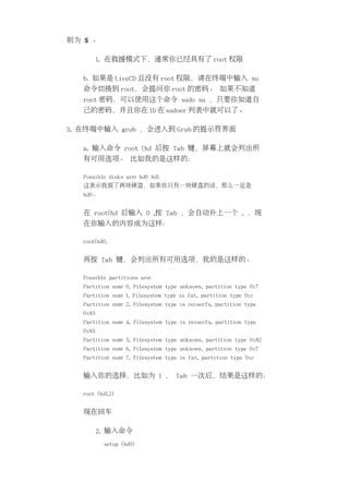则为 $ 。

          1. 在救援模式下，通常你已经具有了 root 权限

   b. 如果是 LiveCD 且没有 root 权限，请在终端中输入 su
   命令切换到 root，会提问你 root 的密码。 如果不知道
   root 密码，可以使用这个命令 sudo su ，只要你知道自
   己的密码，并且你在 ID 在 sudoer 列表中就可以了。

3. 在终端中输入 grub ，会进入到 Grub 的提示符界面

   a. 输入命令 root (hd 后按 Tab 键，屏幕上就会列出所
   有可用选项。 比如我的是这样的：

   Possible disks are: hd0 hd1
   这表示我装了两块硬盘，如果你只有一块硬盘的话，那么一定是
   hd0。


   在 root(hd 后输入 0 ,按 Tab ，会自动补上一个 , ，现
   在你输入的内容成为这样：

   root(hd0,


   再按 Tab 键，会列出所有可用选项，我的是这样的。

   Possible partitions are:
   Partition num: 0, Filesystem type unknown, partition type 0x7
   Partition num: 1, Filesystem type is fat, partition type 0xc
   Partition num: 2, Filesystem type is reiserfs, partition type
   0x83
   Partition num: 4, Filesystem type is reiserfs, partition type
   0x83
   Partition num: 5, Filesystem type unknown, partition type 0x82
   Partition num: 6, Filesystem type unknown, partition type 0x7
   Partition num: 7, Filesystem type is fat, partition type 0xc


   输入你的选择，比如为 1 ， Tab 一次后，结果是这样的：

   root (hd1,1)


   现在回车

          2. 输入命令
           setup (hd0)
 