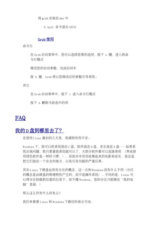 将 grub 安装在 mbr 中

              3. quit 命令退出 GRUB


         Grub 使用
  命令行

       在 Grub 启动菜单中，您可以选择您要的选项，按下 e 键，进入到命
       令行模式

       修改您的启动参数，完成后回车

       按 b 键，Grub 将以您修改后的参数引导系统。

  其它

       在 Grub 启动菜单中，按下 c 进入命令行模式

       按下 d 删除当前选中的项




FAQ
我的 D 盘到哪里去了？
  在使用 Linux 最初的几天里，我感到有些不安。

  Windows 下，我可以把系统装在 C 盘，软件放在 D 盘，音乐放在 E 盘……如果系
  统出现问题，我只要重装系统就可以了，大部分软件都可以直接使用 （养成使
  用绿色软件是一种好习惯：），而我辛辛苦苦收集起来的电影和音乐，我总是
  把它们放在一个安全的地方，以免引发失眠的严重后果。

  其实 Linux 下硬盘也具有分区的概念，这一点和 Windows 没有什么不同（分区
  的概念是由硬盘的物理特性产生的，而不是操作系统）。不同的是，Linux 可
  以将分区挂载到任意的目录下，而不像 Windows，您的分区只能够在“我的电
  脑”里面：）

  那么这么作有什么好处么？

  我们来看看 Linux 和 Windows 下路径的表示方法：
 