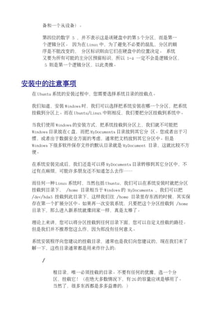 备和一个从设备）。

      第四位的数字 5 ，并不表示这是该硬盘中的第 5 个分区，而是第一
      个逻辑分区。 因为在 Linux 中，为了避免不必要的混乱，分区的顺
      序是不能改变的， 分区标识则由它们在硬盘中的位置决定。 系统
      又要为所有可能的主分区预留标识，所以 1-4 一定不会是逻辑分区，
      5 则是第一个逻辑分区，以此类推。



安装中的注意事项
 在 Ubuntu 系统的安装过程中，您需要选择系统目录的挂载点。

 我们知道，安装 Windows 时，我们可以选择把系统安装在哪一个分区，把系统
 挂载到分区上。而在 Ubuntu/Linux 中则相反，我们要把分区挂载到系统中。

 当我们使用 Windows 的安装方式，把系统挂载到分区上，我们就不可能把
 Windows 目录放在 C 盘，而把 MyDocuments 目录放到其它分 区。您或者出于习
 惯，或者出于数据安全方面的考虑，通常把文档放到其它分区中。但是
 Windows 下很多软件保存文件的默认目录就是 MyDocument 目录，这就比较不方
 便。

 在系统安装完成后，我们还是可以将 MyDocuments 目录转移到其它分区中，不
 过有点麻烦，可能许多朋友还不知道怎么去作……

 而任何一种 Linux 系统时，当然包括 Ubuntu，我们可以在系统安装时就把分区
 挂载到目录下， /home 目录相当于 Windows 的 MyDocuments ，我们可以把
 /dev/hda5 挂载到此目录下，这样我们往 /home 目录里存东西的时候，其实保
 存在第一个扩展分区中。如果再一次安装系统，只要把这个分区挂载到 /home
 目录下，那么进入新系统就像回家一样，真是太棒了。

 理论上来讲，您可以将分区挂载到任何目录下面，您可以自定义挂载的路径。
 但是我们并不推荐您这么作，因为那没有任何意义。

 系统安装程序向您建议的挂载目录，通常也是我们向您建议的，现在我们来了
 解一下，这些目录通常都是用来作什么的：

      /

          根目录，唯一必须挂载的目录。不要有任何的犹豫，选一个分
          区，挂载它！（在绝大多数情况下，有 2G 的容量应该是够用了。
          当然了，很多东西都是多多益善的：）
 