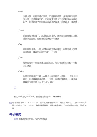 swap

               交换分区，可能不是必须的，不过按照传统，并且照顾到您的
               安全感，还是挂载它吧。它的容量只要大于您的物理内存就可
               以了，如果超过了您物理内存两倍的容量，那绝对是一种浪费。



        /home

               前面已经介绍过了，这是您的家目录，通常您自己创建的文件，
               都保存在这里，您最好给它分配一个分区

        /usr

               应用程序目录。大部分的软件都安装在这里。如果您计划安装
               许多软件，建议您也给它分配一个分区

        /var

               如果您要作一些服务器方面的应用，可以考虑给它分配一个较
               大的分区

        /boot

               如果您的硬盘不支持 LBA 模式（我想那不太可能:），您最好挂
               载它，如果挂载硬盘的第一个分区，应该比较稳妥。一般来说，
               挂载的分区只要 100M 大小就足够了

  [2]



  在文件系统这一环节中，我们建议您选择： ReiserFS


[2] 也许您注意到了，Windows 中，盘符既用于表示硬件（硬盘上的分区）,又用于表示系
 统中的路径。而 Linux 中，硬件就是硬件，路径就是路径，不会混淆在一起，简单直
 接！


开始安装
  这里 的教程图文并茂，内容详尽权威
 