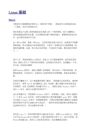 Linux 基础
Shell
   可能您早已能够熟练的使用 GUI（图形用户界面），例如您可以使用鼠标双击
   一个图标，来打开或者执行它。

   我们来看这个过程: 您使用鼠标定位桌面上的一个程序图标，按下左键两次。
   系统读取鼠标指针的位置，并且判断该位置下图标的涵义，根据预设的双击动
   作，运行程序或者打开文件。

   这一套 GUI 系统，便是一种 Shell，它的作用是实现人机交互。如果我们不能够
   控制电脑，那么电脑还不如电视机好玩，不是么？电视机也可以选择频道（电
   视机的遥控器，也是一种人机交互的界面，不过相对于电脑，确实是相当简单
   了：）



   易于上手、界面直观是 GUI 的优点，但是 GUI 为不意味着简单！或许您有类似
   经历: 桌面上有几十个程序的启动图标，也知道它们的名字，但是翻出一个来，
   并不是一件轻松的事情。

   我的 Windows 系统中，桌面上摆满了各种图标，每当启动一个程序的时候，我
   都很是困扰。后来尝试了 音速启动 这类的程序启动管理器，效果还是差强人
   意。

   在我的不懈努力下，这个难道最终得到了解决： 将快捷方式名称简化，放到特
   定目录下，使用 Win+R 组合键呼出 运行 对话框，键入快捷方式的名称来运
   行该程序。比如 反恐精英 的快捷方式为 cs ，我把它放在 Windows 目录下;
   运行 cs 命令，就可以去维护世界和平了。

   这么多快捷方式，统统放到 Windows 目录下，非常混乱。因此，我在 D 盘建立
   了一个名为 path 的目录，并把它的路径加入到环境变量的 path 项中，快捷
   方式放在 D:path 目录中。即便重装系统，只要在环境变量中重新加入此路径，
   原来的程序大多可以直接以命令来运行……我的许多朋友强烈要示我帮他们设
   定这种启动方式，因为这确实很方便：）



   其实在 Linux 下，所有的程序都可以通过命令运行。虽然 Linux 也有 GUI，但是
   它并不比 Windows 的 GUI 更优秀！上面只是简单的介绍了 CLI（命令行界面）相
   对 GUI 的优越之处，使用 CLI 还有更多的好处，您会慢慢体会到的。
 
