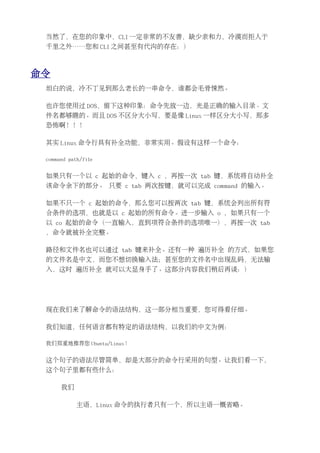 当然了，在您的印象中，CLI 一定非常的不友善，缺少亲和力，冷漠而拒人于
 千里之外……您和 CLI 之间甚至有代沟的存在：）



命令
 坦白的说，冷不丁见到那么老长的一串命令，谁都会毛骨悚然。

 也许您使用过 DOS，留下这种印象：命令先放一边，光是正确的输入目录、文
 件名都够瞧的。而且 DOS 不区分大小写，要是像 Linux 一样区分大小写，那多
 恐怖啊！！！

 其实 Linux 命令行具有补全功能，非常实用。假设有这样一个命令：

 command path/file


 如果只有一个以 c 起始的命令，键入 c ，再按一次 tab 键，系统将自动补全
 该命令余下的部分。 只要 c tab 两次按键，就可以完成 command 的输入。

 如果不只一个 c 起始的命令，那么您可以按两次 tab 键，系统会列出所有符
 合条件的选项，也就是以 c 起始的所有命令。进一步输入 o ，如果只有一个
 以 co 起始的命令（一直输入，直到项符合条件的选项唯一），再按一次 tab
 ，命令就被补全完整。

 路径和文件名也可以通过 tab 键来补全。还有一种 遍历补全 的方式，如果您
 的文件名是中文，而您不想切换输入法；甚至您的文件名中出现乱码，无法输
 入，这时 遍历补全 就可以大显身手了。这部分内容我们稍后再谈：）




 现在我们来了解命令的语法结构，这一部分相当重要，您可得看仔细。

 我们知道，任何语言都有特定的语法结构，以我们的中文为例：

 我们郑重地推荐您 Ubuntu/Linux！


 这个句子的语法尽管简单，却是大部分的命令行采用的句型。让我们看一下，
 这个句子里都有些什么：

      我们

            主语，Linux 命令的执行者只有一个，所以主语一概省略。
 
