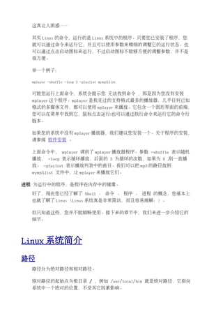 这真让人困惑……

  其实 Linux 的命令，运行的是 Linux 系统中的程序。只要您已安装了程序，您
  就可以通过命令来运行它，并且可以使用参数来精细的调整它的运行状态。也
  可以通过点击启动图标来运行，不过启动图标不能够方便的调整参数，并不是
  很方便。

  举一个例子：

  mplayer -shuffle -loop 3 -playlist mymp3.list


  可能您运行上面命令，系统会提示您 无法找到命令 ，那是因为您没有安装
  mplayer 这个程序。mplayer 是我见过的支持格式最多的播放器，几乎任何已知
  格式的多媒体文件，都可以使用 mplayer 来播放。它包含一个图形界面的前端，
  您可以在菜单中找到它，鼠标点击运行;也可以通过执行命令来运行它的命令行
  版本。

  如果您的系统中没有 mplayer 播放器，我们建议您安装一个。关于程序的安装，
  请参阅 软件安装 。

  上面命令中， mplayer 调用了 mplayer 播放器程序。参数 -shuffle 表示随机
  播放， -loop 表示循环播放，后面的 3 为循环的次数，如果为 0 ,则一直播
  放。 -playlist 表示播放列表中的曲目。我们可以把 mp3 的路径放到
  mymp3.list 文件中，让 mplayer 来播放它们。

进程 为运行中的程序，是程序在内存中的镜像。

  好了，现在您已经了解了 Shell 、 命令 、 程序 、 进程 的概念，您基本上
  也就了解了 Linux（Linux 系统真是非常简洁，而且容易理解：）。

  但只知道这些，您并不能顺畅使用。接下来的章节中，我们来进一步介绍它的
  细节。




Linux 系统简介
路径
  路径分为绝对路径和相对路径。

  绝对路径的起始点为根目录 / ，例如 /usr/local/bin 就是绝对路径，它指向
  系统中一个绝对的位置，不受其它因素影响。
 