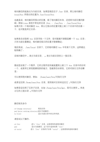 相对路径的起始点为当前目录，如果您现在位于 /usr 目录，那么相对路径
local/bin 所指示的位置为 /usr/local/bin

也就是说，相对路径所指示的位置，除了相对路径本身，还受到当前位置的影
响。例如 Linux 系统中常见的目录 /bin 、 /usr/bin 、 /usr/local/bin ，
如果只有一个相对路径 bin，那么它指示的位置可能上面三个目录中的任意一
个，也可能是其它目录。



如果我告诉您到 bin 目录寻找一个文件，您可能搞不清楚是哪一个 bin 目录。
只有当前位置确定，相对路径指示的位置才能够确定。

现在我说， /usr/local 目录下，它的相对路径 bin 中有某个文件，这样就比
较明确了。

在相对路径中 . 表示当前目录， .. 表示当前目录的上一级目录。



假设您安装了一个程序，它的主程序没有被放置到上面三个 bin 目录中的任何
一个，或者其它系统能够找到的地方，您就得告诉系统，它的可执行文件在哪
里。

可以使用绝对路径，例如： /home/user/bin/可执行文件

或者定位到 /home/user/bin 目录，使用相对目录来定位它 ./可执行文件

如果您定位到了它的子目录，比如 /home/user/bin/gui，您可以使用 .. 来表
示它的上级目录 ../可执行文件




路径相关命令

cd (change directory)       更改目录。
pwd (print working directory)显示当前路径。
ls (list)                   显示当前目录中的文件列表。


请尝试以下操作：

cd /etc                 进入“/etc”目录，这里使用的是绝对路径
pwd                     显示当前路径，这个命令返回结果“/etc”
cd init.d           进入“/etc”目录的子目录“init.d”，这里使用的是相对路径
 