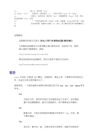 cd ..                 进入上一级目录“/etc”
 cd ../home “/etc”        目录的上一级目录为“/”，它的子目录“home”为“/home”
 cd -                    回到上一次的目录，我们在“/etc”目录跳转到“/home”目录，所以
 这次是回到“/etc”目录
 cd ~                    “~”代表当前用户的“$HOME”目录，也就是“/home/{用户名}”目录。
 ls                      在任何时候，您都可以使用“ls”命令，来了解当前目录下都有哪些文
 件。




 远程路径：

         远程路径的表示方法为 协议://用户名:密码@位置/路径:端口

         大多数的远程路径可以使用默认端口匿名访问，由此用户名、密码、
         端口通常不需要填写。例如：

         http://www.ubuntu.org.cn/.../index.html


         要求身份验证的远程路径，您可以使用下面的方式访问:

         ftp://user:passwd@ftp.ubuntu.org.cn:21




软件
 Linux 中没有 注册表 这个概念。安装软件，理论上讲，只要拷贝所有相关文
 件，并运行它的主程序就可以了。

 按照传统，一个软件通常分别拷贝到同级目录下的 bin、etc、lib、share 等文
 件夹。

         bin

               可执行文件，程序的可执行文件通常在这个目录下。在环境变
               量中设定搜索路径，就可以直接执行，而不需要定位其路径。

         etc

               配置文件，大部分系统程序的配置文件保存于 /etc 目录，便
               于集中修改。

         lib

               库文件，集中在一起，方便共享给不同程序。相较不同的软件
 