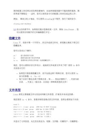 图形配置工具经常会受各种因素制约，比如网络服务器中不提供图形服务，图
 形界面不够稳定……这时，您可以使用命令行的配置工具来完成这些工作。

 例如： 修改主机 IP 地址，可以使用 ifconfig 这个程序，执行下面的命令：

 ifconfig eth0 192.168.0.1


 [3] 在以后的章节中，如果我们提示您修改某一文件，例如 /etc/fstab ，您
      可以使用任何顺手的文本编辑器打开它。


隐藏文件
 Linux 下，名称中第一个字符为 . 的文件或者文件夹，系统默认情况下将它们
 隐藏起来，

 您可以尝试以下操作：

 cd ~        进入您的用户目录
 ls          查看当前目录下的文件列表
 ls -a       查看所有文件的文件列表（包括隐藏文件）。


 现在，您可以看到许多文件名以 . 起始的文件或者文件夹了吧？使用 ls 命令
 无法显示它们

        •   如果您只想查看隐藏文件，而不包括这两个特殊目录，您可以使用 ls
            命令的参数 -A （ls -A）
        •   每个目录下都包含两个特殊目录 . 和 .. 。您也许猜到了， . 代表当前
            目录， .. 代表上一级目录。目录是一种特殊类型的文件！



文件类型
 Linux 系统主要根据文件头信息来判断文件类型，扩展名并非决定因素。

 现在使用 ls -l 命令，查看详细信息格式的文件列表，您将会看到如下内容：

 total 5
 drwxr-x---    4 user    group   4096 Mar 10 00:37 filename
 drwxr-xr-x 21 user      group   4096 Mar 10 20:16 文件名
 -rw-------     1 user   group    524 Mar 10 00:40 a
 -rw-r--r--    1 user    group     24 Jun 11   2000 b
 drwx------    2 user    group   4096 Mar   9 11:06 c


 共显示了七列信息，从左至右依次为：权限、文件数、归属用户、归属群组、
 