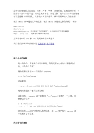 这种权限管理的方式灵活、简单、严密、明晰。尽管如此，在最初的阶段，可
能会有一点小小的不适。因为它无所不在，而您习惯了的 Windows 的权限管理
却不是这样（非常混乱，大多数时间形同虚设，偶尔用到却让人伤透脑筋）。

使用 chmod 命令更改文件的权限，使用 chown 来更改文件的归属。 例如：

chmod 755 xxx
chmod a+x xxx
chown user:group xxx    用来更改文件的归属用户，也可以同时更改其归属群组
chgrp     group   xxx   用来更改文件的归属群组


上面命令中的 755 和 a+x 是两种类型的表达式

我们将后面章节中详细介绍 权限管理 用户管理




执行命令的权限

        有一些命令，普通用户也可以执行，但是只有 root 用户才能执行成
        功，这是为什么呢？

        例如在系统中增加一个新用户 useradd

        ls -l /usr/sbin/useradd


        可以看到：

        -rwxr-xr-x 1 root root 56156 2006-04-03 21:37 /usr/sbin/useradd


        明明所有的用户都可以执行嘛？

        这是因为， useradd 命令是修改 /etc/passwd 文件的一个工具，来
        看看这个文件：

        ls -l /etc/passwd
        -rw-r--r-- 1 root root 1835 2006-06-24 17:58 /etc/passwd


        原来只有 root 用户才能写入修改结果，非 root 用户执行 useradd 命
        令当然不会有结果。



执行命令的身份
 
