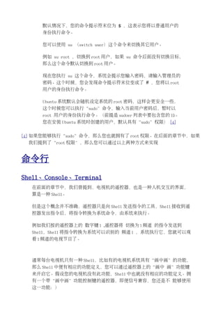 默认情况下，您的命令提示符末位为 $ ，这表示您将以普通用户的
     身份执行命令。

     您可以使用 su （switch user）这个命令来切换其它用户。

     例如 su root ，切换到 root 用户，如果 su 命令后面没有切换目标，
     那么这个命令默认切换到 root 用户。

     现在您执行 su 这个命令，系统会提示您输入密码，请输入管理员的
     密码。这个时候，您会发现命令提示符末位变成了 # ，您将以 root
     用户的身份执行命令。

     Ubuntu 系统默认会随机设定系统的 root 密码，这样会更安全一些，
     这个时候您可以执行“sudo”命令，输入当前用户密码后，暂时以
     root 用户的身份执行命令。（前提是 sudoer 列表中要包含您的 ID。
     您在安装 Ubuntu 系统时创建的用户，默认具有“sudo”权限） [4]


[4] 如果您能够执行“sudo”命令，那么您也就拥有了 root 权限。在后面的章节中，如果
 我们提到了“root 权限”，那么您可以通过以上两种方式来实现


命令行
Shell、Console、Terminal
  在前面的章节中，我们曾提到，电视机的遥控器，也是一种人机交互的界面，
  算是一种 Shell。

  但是这个概念并不准确，遥控器只是向 Shell 发送指令的工具，Shell 接收到遥
  控器发出指令后，将指令转换为系统命令，由系统来执行。

  例如我们按的遥控器上的 数字键 1 ,遥控器将 切换为 1 频道 的指令发送到
  Shell，Shell 将指令转换为系统可以识别的 频道 1 ，系统执行它，您就可以观
  看 1 频道的电视节目了。



  通常每台电视机只有一种 Shell，比如有的电视机系统具有“画中画”的功能，
  那么 Shell 中便有相应的功能定义，您可以通过遥控器上的“画中 画”功能键
  来开启它。假设您的电视机没有此功能，Shell 中也就没有相应的功能定义。拥
  有一个带“画中画”功能控制键的遥控器，即便信号兼容，您还是不 能够使用
  这一功能：）
 