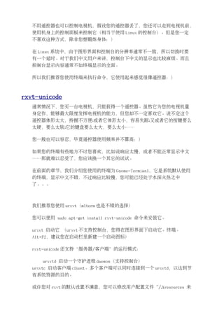 不用遥控器也可以控制电视机，假设您的遥控器丢了，您还可以走到电视机前，
   使用机身上的控制面板来控制它（相当于使用 Linux 的控制台）。但是您一定
   不喜欢这种方式，除非您想锻炼身体：）

   在 Linux 系统中，由于图形界面和控制台的分辨率通常不一致，所以切换时要
   有一个延时。对于我们中文用户来讲，控制台下中文的显示也比较麻烦。而且
   控制台显示内容通常不如终端显示的全面。

   所以我们推荐您使用终端来执行命令，它使用起来感觉很像遥控器：）



rxvt-unicode
   通常情况下，您买一台电视机，只能获得一个遥控器。虽然它为您的电视机量
   身定作，能够最大限度发挥电视机的能力，但您却不一定喜欢它。说不定这个
   遥控器体形太大，持握不方便;或者它体形太小，容易失踪;又或者它的按键要么
   太硬，要么太软;它的键盘要么太大，要么太小……

   您一般也可以容忍，毕竟遥控器使用频率并不算高：）

   如果您的终端有些地方不讨您喜欢，比如说响应太慢，或者不能正常显示中文
   ……那就难以忍受了，您应该换一个其它的试试。

   在前面的章节，我们介绍您使用的终端为 Gnome-Termianl，它是系统默认使用
   的终端，显示中文不错，不过响应比较慢，您可能已经处于水深火热之中
   了。。。



   我们推荐您使用 urxvt（mlterm 也是不错的选择）

   您可以使用 sudo apt-get install rxvt-unicode 命令来安装它。

   urxvt 启动它 （urxvt 不支持控制台，您得在图形界面下启动它。终端、
   Alt+F2，建议您在启动栏里新建一个启动图标）

   rxvt-unicode 还支持“服务器/客户端”的运行模式：

      urxvtd 启动一个守护进程 daemon（支持控制台）
   urxvtc 启动客户端 client。多个客户端可以同时连接到一个 urxvtd，以达到节
   省系统资源的目的。

   或许您对 rxvt 的默认设置不满意，您可以修改用户配置文件 ~/.Xresources 来
 