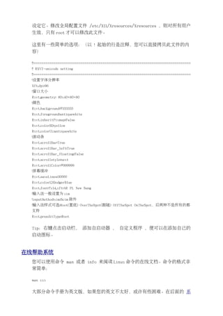 设定它。修改全局配置文件 /etc/X11/Xresources/Xresources ，则对所有用户
 生效，只有 root 才可以修改此文件。

 这里有一些简单的选项：（以 ! 起始的行是注释，您可以直接拷贝此文件的内
 容）

 !!=============================================================================
 !! RXVT-unicode setting
 !!=============================================================================
 !设置字体分辨率
 Xft.dpi:96
 !窗口大小
 Rxvt.geometry: 80x40+80+80
 !颜色
 Rxvt.background:#333333
 Rxvt.foreground:antiquewhite
 Rxvt.inheritPixmap:False
 Rxvt.colorBD:yellow
 Rxvt.colorUL:antiquewhite
 !滚动条
 Rxvt.scrollBar:True
 Rxvt.scrollBar_left:True
 Rxvt.scrollBar_floating:False
 Rxvt.scrollstyle:next
 Rxvt.scrollColor:#999999
 !屏幕缓冲
 Rxvt.saveLines:30000
 Rxvt.color12:DodgerBlue
 Rxvt.font:7x14,xft:AR PL New Sung
 !输入法一般设置为 xim
 !inputMethod:xim;Scim 除外
 !输入法样式可选:Root(置底) OverTheSpot(跟随) OffTheSpot OnTheSpot，后两种不是所有的都
 支持
 Rxvt.preeditType:Root


 Tip：右键点击启动栏， 添加自启动器 ， 自定义程序 ，便可以在添加自己的
 启动图标。


在线帮助系统
 您可以使用命令 man 或者 info 来阅读 Linux 命令的在线文档。命令的格式非
 常简单：

 man xxx


 大部分命令手册为英文版，如果您的英文不太好，或许有些困难。在后面的 系
 