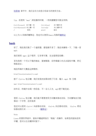 统管理 章节中，我们会尽力向您介绍命令的使用方法。



   Tip：在使用“man”浏览器的时候，一些快捷键您可能会用到：

   Ctrl+f(orward)   向下翻一页             Ctrl+d(own)   向下翻半页
   Ctrl+b(ackward) 向上翻一页              Ctrl+u(p)     向上翻半页
   /                查找               q(uit)         退出


   以上为 VI 风格的键绑定。您也可以使用 Emacs 风格的键绑定



bash
   好了，现在我们换了一个遥控器，感觉顺手多了。现在来操练一下，下载一首
   mp3：

   我们使用 wget 这个程序，它非常可靠，完全值得您信赖。

   首先找到一个可以下载的地址，复制链接，在终端窗口内点击鼠标中键，把它
   粘贴进去。

   现在终端中大概是这种情形：

   http://www.download.net/xxx.mp3


   按下 Ctrl+a 组合键，我们发现光标移动到了行首。输入 wget 和 空格

   wget http://www.download.net/xxx.mp3


   回车后，终端中出现一些信息，不一会儿工夫，mp3 便下载完成。



   使用 Ctrl+a 组合键，我们就不需要使用方向键来移动光标，方向键每次只能
   移动一个字符，没有效率

   您还可以使用 Ctrl+f 向前移动光标， Ctrl+b 向后移动光标， Ctrl+e 将光
   标移动到行末……………… （键绑定）

   Note

   Linux 的图形界面中，鼠标中键通常执行“粘贴”的操作，如果您的鼠标没有
   中键，您可以左右键同时按下。
 