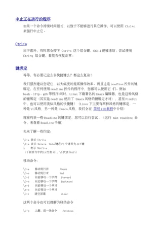 中止正在运行的程序
    如果一个命令持续时间很长，以致于不能够进行其它操作，可以使用 Ctrl+c
    来强行中止它。


Ctrl+s
    出于意外，有时您会按下 Ctrl+s 这个组合键，Shell 便被冻结。尝试使用
    Ctrl+q 组合键，看能否恢复正常。


键绑定
    等等，有必要记这么多快捷键么？都这么复杂！

    我们强烈建议您记住，以大幅度的提高操作效率。而且这是 readline 控件的键
    绑定，在任何使用 readline 控件的程序中，您都可以使用它 们。例如
    bash、lftp、gdb 等程序;同时，Linux 下最著名的 Emacs 编辑器，也是这种风格
    的键绑定（其实是 readline 使用了 Emacs 风格的键绑定才对），甚至 FireFox
    中，也可以使用类似风格的快捷键！（Linux 下主要有两种风格的键绑定，一
    种是 VI 风格，另一种是 Emacs 风格，我们会在 简明 VIM 教程中介绍）

    现在列举一些 ReadLine 的键绑定，您可以自行尝试。（运行 man readline 命
    令，来查看 ReadLine 手册）

    先来了解一些约定：

    C-a 表示 Ctrl+a
    M-a 表示 Meta+a      Meta 键在 PC 中通常为 ALT 键
    A      表示 Shift+a
    （下面括号中的A 代表 Alt，S 代表 Shift）


    移动命令：

    C-a     移动到行首            Aheah
    C-e     移动到行末            End
    C-f     向前移动一个字符          Forward
    C-b     向后移动一个字符          Backward
    M-f     向前移动一个单词
    M-b     向后移动一个单词
    C-l     清空屏幕              cLear


    这两个命令也可以理解为移动命令

    C-p     上翻，前一条命令           Previous
 