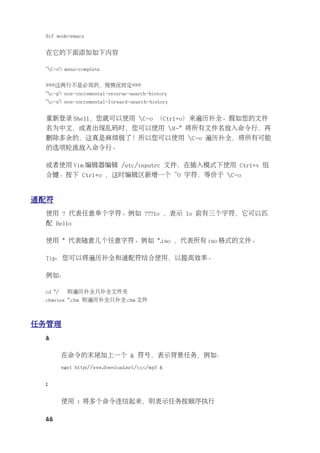 $if mode=emacs


 在它的下面添加如下内容

 "C-o": menu-complete


 ###这两行不是必须的，视情况而定###
 "c-p": non-incremental-reverse-search-history
 "c-n": non-incremental-forward-search-history


 重新登录 Shell，您就可以使用 C-o （Ctrl+o）来遍历补全。假如您的文件
 名为中文，或者出现乱码时，您可以使用 M-* 将所有文件名放入命令行，再
 删除多余的，这真是麻烦极了！所以您可以使用 C-o 遍历补全，将所有可能
 的选项轮流放入命令行。

 或者使用 Vim 编辑器编辑 /etc/inputrc 文件，在插入模式下使用 Ctrl+v 组
 合键。按下 Ctrl+o ，这时编辑区新增一个 ^O 字符，等价于 C-o


通配符
 使用 ? 代表任意单个字符。例如 ???lo ，表示 lo 前有三个字符，它可以匹
 配 Hello

 使用 * 代表随意几个任意字符。例如 *.iso ，代表所有 iso 格式的文件。

 Tip：您可以将遍历补全和通配符结合使用，以提高效率。

 例如：

 cd */     则遍历补全只补全文件夹
 chmview *.chm 则遍历补全只补全 chm 文件



任务管理
 &

         在命令的末尾加上一个 & 符号，表示背景任务，例如：
         wget http://www.download.net/xxx/mp3 &


 ;

         使用 ; 将多个命令连结起来，则表示任务按顺序执行

 &&
 