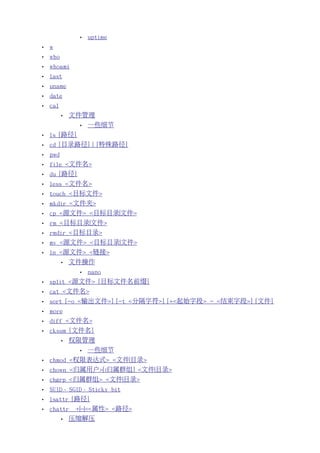 •   uptime
•   w
•   who
•   whoami
•   last
•   uname
•   date
•   cal
          •   文件管理
                •   一些细节
•   ls [路径]
•   cd [目录路径] | [特殊路径]
•   pwd
•   file <文件名>
•   du [路径]
•   less <文件名>
•   touch <目标文件>
•   mkdir <文件夹>
•   cp <源文件> <目标目录|文件>
•   rm <目标目录|文件>
•   rmdir <目标目录>
•   mv <源文件> <目标目录|文件>
•   ln <源文件> <链接>
          •   文件操作
                •   nano
•   split <源文件> [目标文件名前缀]
•   cat <文件名>
•   sort [-o <输出文件>] [-t <分隔字符>] [+<起始字段> - <结束字段>] [文件]
•   more
•   diff <文件名>
•   cksum [文件名]
          •   权限管理
                •   一些细节
•   chmod <权限表达式> <文件|目录>
•   chown <归属用户>[:归属群组] <文件|目录>
•   chgrp <归属群组> <文件|目录>
•   SUID、SGID、Sticky bit
•   lsattr [路径]
•   chattr     +|-|=<属性> <路径>
          •   压缩解压
 