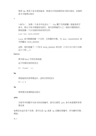使用 && 将多个命令连结起来，则表示只有前面的命令执行成功，后面的
       命令才能得以执行

``

       `<命令>` ，如果一个命令中包含以 `` （Esc 键下方的按键）括起来的子
       命令，那么子命令将被优先执行，执行结果被代入上一级命令继续执行，
       例如创建一个以当前时间命名的文件：
       touch `date +%m.%d_%H:%M:%S`


       touch 命令能够创建一个文件，它的操作对象，为 date +%m%d%H%M%S 命
       令的输出 06.06_06:06:60

       这样，我们创建了一个名为 06.06_06:06:60 的文件（六月六日六时六分刚
       过六十秒-_-!）

Ctrl+z

       将当前 Shell 中的任务挂起

       这个时候任务的状态为

       [1]+   Stopped   xxx


bg

       将挂起的任务背景运行。这时它的状态为
       [1]+ xxx &


fg

       将背景任务调到前台执行

jobs

       方括号中的数字为命令的任务编号，您可以使用 jobs 命令来查看所有背
       景任务

如果后台运行多个任务，您可以在 bg 或者 fg 后跟任务编号，作为操作对象，
例如：

bg 2
 