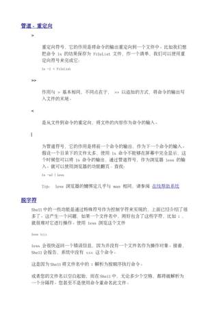 管道、重定向
 >

       重定向符号，它的作用是将命令的输出重定向到一个文件中。比如我们想
       把命令 ls 的结果保存为 FileList 文件，作一个清单，我们可以使用重
       定向符号来完成它：
       ls -l > FileList


 >>

       作用与 > 基本相同，不同点在于， >> 以追加的方式，将命令的输出写
       入文件的末尾。

 <

       是从文件到命令的重定向，将文件的内容作为命令的输入。

 |

       为管道符号，它的作用是将前一个命令的输出，作为下一个命令的输入。
       假设一个目录下的文件太多，使用 ls 命令不能够在屏幕中完全显示，这
       个时候您可以将 ls 命令的输出，通过管道符号，作为浏览器 less 的输
       入。就可以使用浏览器的功能翻页、查找：
       ls -al | less


       Tip： less 浏览器的键绑定几乎与 man 相同，请参阅 在线帮助系统


脱字符
 Shell 中的一些功能是通过特殊符号作为控制字符来实现的，上面已经介绍了很
 多了。这产生一个问题，如果一个文件名中，刚好包含了这些字符，比如 ; ，
 就很难对它进行操作。使用 less 浏览这个文件

 less ;xxx


 less 会很快返回一个错误信息，因为并没有一个文件名作为操作对象。接着，
 Shell 会报告，系统中没有 xxx 这个命令。

 这是因为 Shell 将文件名中的 ; 解析为按顺序执行命令。

 或者您的文件名以空白起始，而在 Shell 中，无论多少个空格，都将被解析为
 一个分隔符。您甚至不是使用命令重命名此文件。
 