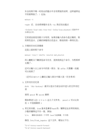 补全结果不唯一时给出的提示中含有简短的说明，这样通常也
 不用看帮助了：）比如：

 mplayer -l


 <tab> 后，自动将参数补全为 -lo 然后给出提示

 -{lo}adidx (Load index from file) -{lo}op (Loop playback) {花括号中
 为青色文字}


 它的语法高亮功能十分有用，如果你输入的命令是正确的，则
 用青色显示，正确的参数用白色显示，错误的则一律用红色。

2. 方便的历史纪录搜索

 还是上面的那个命令

 mplayer -loop 0 -shuffle -playlist mp3_playlist


 用上翻配合下翻浏览命令历史，直到找到这个命令，当然那样
 太慢了。

 还可以输入以上命令中的某一部分，如 uffle 只要翻一次就
 可以找到了

 （还可以 META＋上翻在已输入部分中插入某一历史单词）

3. 文件夹历史纪录

 dirh （dir history）就可以显示当前会话中进入的文件夹纪
 录

 使用 prevd 和 nextd 跳转

 假如曾进入过 1 2 3 4 5 这几个文件夹， prevd 4 可以让你
 在 5 中直接跳到 1

4. 其它的功能，fish 基本是兼容 bash 的。键绑定也非常的相似，
 少数的键绑定不尽一致，例如：
 C-h    删除光标前的一个字符（bash 为退格键，不方便）


 修改 /etc/fish_inputrc 这个文件，增加以下行：

 "C-n": history-search-forward
 "C-p": history-search-backward
 