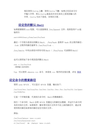 现在使用 Ctrl+p 上翻，使用 Ctrl+n 下翻。如果已经在命令行
               中输入字符，那么 Ctrl+p 就是在历史纪录向上查找您输入的
               字符，Ctrl+n 为向下查找，非常的方便。



       设定您的默认 Shell
 如果能够拥有 root 权限，可以直接修改 /etc/passwd 文件。找到您用户 ID 起
 始的行

 user:x:1000:112:user,,,:/home/user:/bin/bash


 最后一个字段为登录后的默认 Shell， /bin/bash 是程序 bash 的主程序路径。
  fish 主程序的路径通常为 /usr/bin/fish 。

 /etc/shells 中列出系统中所有可用 Shell（ /bin/false 代表禁用 Shell）



 也可以使用如下命令更改您的默认 Shell

 chsh -s /usr/bin/fish
 （需要输入您的密码）


 Tip：可以使用 whereis xxx 命令，来查找 xxx 程序的安装位置，详见 搜索



设定命令的搜索路径
 使用 echo $PATH ，可以显示 $PATH 变量，输出如下：

 /usr/local/sbin /usr/local/bin /usr/sbin /usr/bin /sbin /bin /usr/bin/X11 /usr/games
 /usr/X11R6/bin


 它是一个环境变量，代表执行命令时，Shell 的搜索路径。

 执行一个命令时，Shell 会到 $PATH 变量定义的路径去搜索，并运行与命令同
 名的可执行文件。如果程序、脚本等可执行文件并不在上面的路径中，就必须
 使用绝对路径或者相对路径定位可执行文件。

 例如：

 /usr/local/mplayer -menu xxx.rmvb
 /etc/init.d/powernowd start
 cd /usr/local/     &&   ./mplayer -menu xxx.rmvb
 