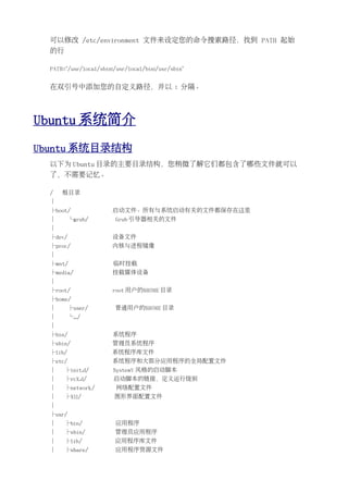 可以修改 /etc/environment 文件来设定您的命令搜索路径，找到 PATH 起始
  的行

  PATH="/usr/local/sbin:/usr/local/bin:/usr/sbin"


  在双引号中添加您的自定义路径，并以 : 分隔。




Ubuntu 系统简介
Ubuntu 系统目录结构
  以下为 Ubuntu 目录的主要目录结构，您稍微了解它们都包含了哪些文件就可以
  了，不需要记忆。

  /   根目录
  │
  ├boot/                启动文件。所有与系统启动有关的文件都保存在这里
  │       └grub/         Grub 引导器相关的文件
  │
  ├dev/                设备文件
  ├proc/                内核与进程镜像
  │
  ├mnt/                 临时挂载
  ├media/               挂载媒体设备
  │
  ├root/               root 用户的$HOME 目录
  ├home/
  │       ├user/        普通用户的$HOME 目录
  │       └.../
  │
  ├bin/                 系统程序
  ├sbin/               管理员系统程序
  ├lib/                系统程序库文件
  ├etc/                系统程序和大部分应用程序的全局配置文件
  │    ├init.d/         SystemV 风格的启动脚本
  │    ├rcX.d/          启动脚本的链接，定义运行级别
  │    ├network/         网络配置文件
  │    ├X11/            图形界面配置文件
  │
  ├usr/
  │    ├bin/             应用程序
  │    ├sbin/           管理员应用程序
  │    ├lib/            应用程序库文件
  │    ├share/           应用程序资源文件
 