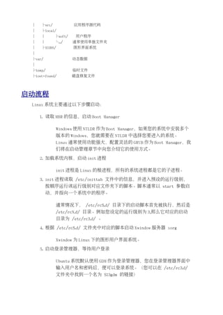 │   ├src/            应用程序源代码
 │   ├local/
 │   │       ├soft/   用户程序
 │   │       └.../    通常使用单独文件夹
 │   ├X11R6/          图形界面系统
 │
 ├var/                动态数据
 │
 ├temp/               临时文件
 ├lost+found/         磁盘修复文件




启动流程
 Linux 系统主要通过以下步骤启动：

     1. 读取 MBR 的信息，启动 Boot Manager

             Windows 使用 NTLDR 作为 Boot Manager，如果您的系统中安装多个
             版本的 Windows，您就需要在 NTLDR 中选择您要进入的系统。
             Linux 通常使用功能强大，配置灵活的 GRUB 作为 Boot Manager，我
             们将在启动管理章节中向您介绍它的使用方式。

     2. 加载系统内核，启动 init 进程

             init 进程是 Linux 的根进程，所有的系统进程都是它的子进程。

     3. init 进程读取 /etc/inittab 文件中的信息，并进入预设的运行级别，
         按顺序运行该运行级别对应文件夹下的脚本。脚本通常以 start 参数启
         动，并指向一个系统中的程序。

             通常情况下， /etc/rcS.d/ 目录下的启动脚本首先被执行，然后是
             /etc/rcN.d/ 目录。例如您设定的运行级别为 3,那么它对应的启动
             目录为 /etc/rc3.d/ 。

     4. 根据 /etc/rcS.d/ 文件夹中对应的脚本启动 Xwindow 服务器 xorg

             Xwindow 为 Linux 下的图形用户界面系统。

     5. 启动登录管理器，等待用户登录

             Ubuntu 系统默认使用 GDM 作为登录管理器，您在登录管理器界面中
             输入用户名和密码后，便可以登录系统。（您可以在 /etc/rc3.d/
             文件夹中找到一个名为 S13gdm 的链接）
 