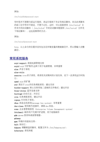 例如：

 /etc/rc2.d/K20powernowd start


 有时您并不清楚当前运行级别，该运行级别下未必有相应脚本；而且此类脚本
 的前三位字符并不固定，不便于记忆。这时，可以直接使用 /etc/init.d/ 文
 件夹中的启动脚本（ /etc/rcX.d/ 中的启动脚本链接到 /etc/init.d/ 文件夹
 下相应脚本），这也是推荐的方式。

 例如：

 /etc/init.d/powernowd start


 Note：以上命令的位置并没有包含在环境变量的搜索路径中，所以要输入完整
 路径。



常用系统服务
 acpi-support 高级电源管理支持
 acpid acpi 守护程序.这两个用于电源管理，非常重要
 alsa 声音子系统
 alsa-utils
 anacron cron 的子系统，将系统关闭期间的计划任务，在下一次系统运行时执
 行。
 apmd acpi 的扩展
 atd 类似于 cron 的任务调度系统。建议关闭
 binfmt-support 核心支持其他二进制的文件格式。建议开启
 bluez-utiles 蓝牙设备支持
 bootlogd 启动日志。开启它
 cron 任务调度系统，建议开启
 cupsys 打印机子系统。
 dbus 消息总线系统(message bus system)。非常重要
 dns-clean 使用拨号连接时，清除 dns 信息。
 evms 企业卷管理系统（Enterprise Volumn Management system）
 fetchmail 邮件用户代理守护进程，用于收取邮件
 gdm gnome 登录和桌面管理器。
 gdomap
 gpm 终端中的鼠标支持。
 halt 别动它。
 hdparm 调整硬盘的脚本，配置文件为 /etc/hdparm.conf。
 hibernate 系统休眠
 