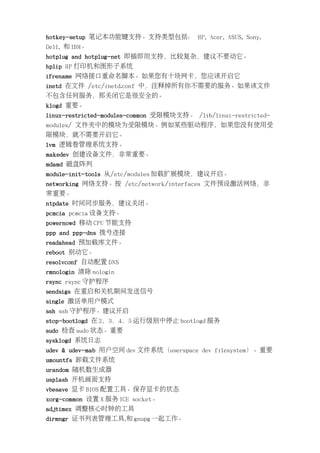 hotkey-setup 笔记本功能键支持。支持类型包括： HP, Acer, ASUS, Sony,
Dell, 和 IBM。
hotplug and hotplug-net 即插即用支持，比较复杂，建议不要动它。
hplip HP 打印机和图形子系统
ifrename 网络接口重命名脚本。如果您有十块网卡，您应该开启它
inetd 在文件 /etc/inetd.conf 中，注释掉所有你不需要的服务。如果该文件
不包含任何服务，那关闭它是很安全的。
klogd 重要。
linux-restricted-modules-common 受限模块支持。 /lib/linux-restricted-
modules/ 文件夹中的模块为受限模块。例如某些驱动程序，如果您没有使用受
限模块，就不需要开启它。
lvm 逻辑卷管理系统支持。
makedev 创建设备文件，非常重要。
mdamd 磁盘阵列
module-init-tools 从/etc/modules 加载扩展模块，建议开启。
networking 网络支持。按 /etc/network/interfaces 文件预设激活网络，非
常重要。
ntpdate 时间同步服务，建议关闭。
pcmcia pcmcia 设备支持。
powernowd 移动 CPU 节能支持
ppp and ppp-dns 拨号连接
readahead 预加载库文件。
reboot 别动它。
resolvconf 自动配置 DNS
rmnologin 清除 nologin
rsync rsync 守护程序
sendsigs 在重启和关机期间发送信号
single 激活单用户模式
ssh ssh 守护程序。建议开启
stop-bootlogd 在 2，3，4，5 运行级别中停止 bootlogd 服务
sudo 检查 sudo 状态。重要
sysklogd 系统日志
udev & udev-mab 用户空间 dev 文件系统（userspace dev filesystem）。重要
umountfs 卸载文件系统
urandom 随机数生成器
usplash 开机画面支持
vbesave 显卡 BIOS 配置工具。保存显卡的状态
xorg-common 设置 X 服务 ICE socket。
adjtimex 调整核心时钟的工具
dirmngr 证书列表管理工具,和 gnupg 一起工作。
 