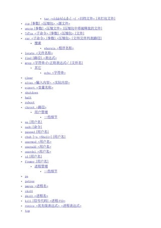 •   tar -c|x|u|r|t[z|j][v] -f <归档文件> [未打包文件]
•   zip [参数] <压缩包> <源文件>
•   unzip [参数] <压缩文件> [压缩包中将被释放的文件]
•   7z|7za <子命令> [参数] <压缩包> [文件]
•   rar <子命令> [参数] <压缩包> [文件|文件列表|路径]
          •   搜索
               •   whereis <程序名称>
•   locate <文件名称>
•   find [路径] <表达式>
•   grep <字符串>|"<正则表达式>" [文件名]
          •   其它
               •   echo <字符串>
•   clear
•   alias <输入内容> <实际内容>
•   export <变量名称>
•   shutdown
•   halt
•   reboot
•   chroot <路径>
          •   用户管理
               •   一些细节
•   su [用户名]
•   sudo [命令]
•   passwd [用户名]
•   chsh [-s <Shell>] [用户名]
•   usermod <用户名>
•   useradd <用户名>
•   userdel <用户名>
•   id [用户名]
•   finger [用户名]
          •   进程管理
               •   一些细节
•   ps
•   pstree
•   pgrep <进程名>
•   xkill
•   pkill <进程名>
•   kill [信号代码] <进程 PID>
•   renice <优先级表达式> <进程表达式>
•   top
 