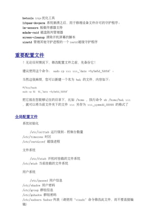 hwtools irqs 优化工具
 libpam-devperm 系统崩溃之后，用于修理设备文件许可的守护程序。
 lm-sensors 板载传感器支持
 mdadm-raid 磁盘陈列管理器
 screen-cleanup 清除开机屏幕的脚本
 xinetd 管理其他守护进程的一个 inetd 超级守护程序



重要配置文件
 ！无论任何情况下，修改配置文件之前，先备份它！

 建议使用这个命令： sudo cp xxx xxx_`date +%y%m%d_%H:%M` 。

 当然这很麻烦，您可以新建一个名为 bak 的文件，内容如下：

 #!/bin/bash
 sudo cp $1    $1_`date +%y%m%d_%H:%M`


 把它放在您能够记住的目录下，比如 /home ，执行命令 sh /home/bak xxx
 ，就可以将当前文件夹下的文件 xxx 另存为 xxx_yymmdd_HH:MM 的格式了


全局配置文件
 系统初始化

      /etc/inittab 运行级别、控制台数量
 /etc/timezone 时区
 /etc/inetd.conf 超级进程

 文件系统

      /etc/fstab 开机时挂载的文件系统
 /etc/mtab 当前挂载的文件系统

 用户系统

      /etc/passwd 用户信息
 /etc/shadow 用户密码
 /etc/group 群组信息
 /etc/gshadow 群组密码
 /etc/sudoers Sudoer 列表（请使用“visudo”命令修改此文件，而不要直接编
 辑）
 