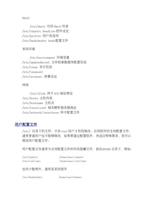 Shell

      /etc/shell 可用 Shell 列表
 /etc/inputrc ReadLine 控件设定
 /etc/profile 用户首选项
 /etc/bash.bashrc bash 配置文件

 系统环境

      /etc/environment 环境变量
 /etc/updatedb.conf 文件检索数据库配置信息
 /etc/issue 发行信息
 /etc/issue.net
 /etc/screenrc 屏幕设定

 网络

      /etc/iftab 网卡 MAC 地址绑定
 /etc/hosts 主机列表
 /etc/hostname 主机名
 /etc/resolv.conf 域名解析服务器地址
 /etc/network/interfaces 网卡配置文件


用户配置文件
 /etc/ 目录下的文件，只有 root 用户才有权修改。应用软件的全局配置文件，
 通常普通用户也不能够修改，如果要通过配置软件，来适应特殊需求，您可以
 修改用户配置文件。

 用户配置文件通常为全局配置文件的同名隐藏文件，放在$HOME 目录下，例如：

 /etc/inputrc         /home/user/.inputrc
 /etc/vim/vimrc       /home/user/.vim/vimrc


 也有少数例外，通常是系统程序

 /etc/bash.bashrc     /home/user/.bashrc
 
