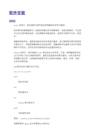 软件安装
DPKG
  Linux 系统中，软件通常以源代码或者预编译包的形式提供。

  软件源代码需要编译为二进制的机器代码才能够使用，安装比较耗时，不过您
  可以自行调节编译选项，决定需要的功能或组件，或者针对硬件平台作一些优
  化。

  预编译的软件包，通常是由软件的发布者进行编译，您只要将软件拷贝到系统
  中就可以了。考虑到预编译软件包的适用性，预编译软件包通常不会针对某种
  硬件平台优化。它所包含的功能和组件也是通用的组合。

  Ubuntu 系统中，软件通常以 deb 格式的包文件发布，它是一种预编译软件包。
  deb 包中除了包含已编译的软件，通常还包括软件的拷贝路径、对其它软件包
  的依赖关系纪录、比较通用的配置文件以及软件的描述、版本、作者、类别、
  占用空间等信息。

  deb 软件包命令遵行如下约定：

  soft_ver-rev_arch.deb


  soft

         软件包名称

  ver

         软件版本号

  rev

         Ubuntu 修订版本号

  arch

         目标架构名称

  例如： azureus_2.4.0.2-0ubuntu2_all.deb

  您需要使用 dpkg 命令来管理 deb 软件包：
 
