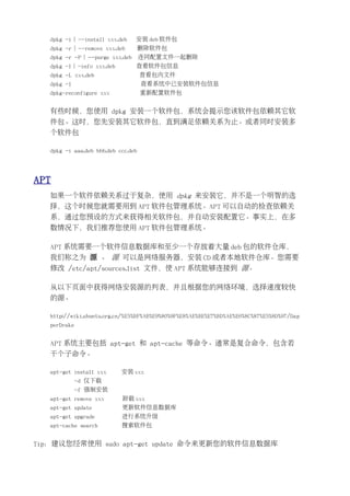 dpkg -i | --install xxx.deb    安装 deb 软件包
   dpkg -r | --remove xxx.deb        删除软件包
   dpkg -r -P | --purge xxx.deb      连同配置文件一起删除
   dpkg -I | -info xxx.deb        查看软件包信息
   dpkg -L xxx.deb                   查看包内文件
   dpkg -l                           查看系统中已安装软件包信息
   dpkg-reconfigure xxx              重新配置软件包


   有些时候，您使用 dpkg 安装一个软件包，系统会提示您该软件包依赖其它软
   件包。这时，您先安装其它软件包，直到满足依赖关系为止。或者同时安装多
   个软件包

   dpkg -i aaa.deb bbb.deb ccc.deb




APT
   如果一个软件依赖关系过于复杂，使用 dpkg 来安装它，并不是一个明智的选
   择，这个时候您就需要用到 APT 软件包管理系统。APT 可以自动的检查依赖关
   系，通过您预设的方式来获得相关软件包，并自动安装配置它。事实上，在多
   数情况下，我们推荐您使用 APT 软件包管理系统。

   APT 系统需要一个软件信息数据库和至少一个存放着大量 deb 包的软件仓库，
   我们称之为 源 。 源 可以是网络服务器，安装 CD 或者本地软件仓库。您需要
   修改 /etc/apt/sources.list 文件，使 APT 系统能够连接到 源。

   从以下页面中获得网络安装源的列表，并且根据您的网络环境，选择速度较快
   的源。

   http://wiki.ubuntu.org.cn/%E5%BF%AB%E9%80%9F%E8%AE%BE%E7%BD%AE%E6%8C%87%E5%8D%97/Dap
   perDrake


   APT 系统主要包括 apt-get 和 apt-cache 等命令。通常是复合命令，包含若
   干个子命令。

   apt-get install xxx       安装 xxx
             -d 仅下载
             -f 强制安装
   apt-get remove xxx        卸载 xxx
   apt-get update            更新软件信息数据库
   apt-get upgrade           进行系统升级
   apt-cache search          搜索软件包


Tip：建议您经常使用 sudo apt-get update 命令来更新您的软件信息数据库
 