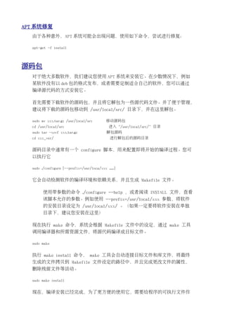 APT 系统修复
  由于各种意外，APT 系统可能会出现问题，使用如下命令，尝试进行修复：

  apt-get -f install




源码包
  对于绝大多数软件，我们建议您使用 APT 系统来安装它。在少数情况下，例如
  某软件没有以 deb 包的格式发布，或者需要定制适合自己的软件，您可以通过
  编译源代码的方式安装它。

  首先需要下载软件的源码包，并且将它解包为一些源代码文件。并了便于管理，
  建议将下载的源码包移动到 /usr/local/src/ 目录下，并在这里解包。

  sudo mv xxx.tar.gz /usr/local/src         移动源码包
  cd /usr/local/src                           进入“/usr/local/src/”目录
  sudo tar -xzvf xxx.tar.gz                  解包源码
  cd xxx_ver/                                 进行解包后的源码目录


  源码目录中通常有一个 configure 脚本，用来配置即将开始的编译过程。您可
  以执行它

  sudo ./configure [--prefix=/usr/loca/xxx ......]


  它会自动检测软件的编译环境和依赖关系，并且生成 Makefile 文件。

        使用带参数的命令 ./configure --help ，或者阅读 INSTALL 文件，查看
        该脚本允许的参数。例如使用 --prefix=/usr/local/xxx 参数，将软件
        的安装目录设定为 /usr/local/xxx/ 。（如果一定要将软件安装在单独
        目录下，建议您安装在这里）

  现在执行 make 命令，系统会根据 Makefile 文件中的设定，通过 make 工具
  调用编译器和所需资源文件，将源代码编译成目标文件。

  sudo make


  执行 make install 命令， make 工具会自动连接目标文件和库文件，将最终
  生成的文件拷贝到 Makefile 文件设定的路径中，并且完成更改文件的属性，
  删除残留文件等活动。

  sudo make install


  现在，编译安装已经完成，为了更方便的使用它，需要给程序的可执行文件作
 