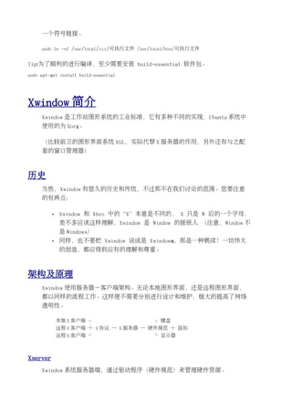 一个符号链接。

     sudo ln -sf /usr/local/xxx/可执行文件 /usr/local/bin/可执行文件


Tip:为了顺利的进行编译，至少需要安装 build-essential 软件包。
sudo apt-get install build-essential




Xwindow 简介
     Xwindow 是工作站图形系统的工业标准，它有多种不同的实现，Ubuntu 系统中
     使用的为 Xorg。

     （比较前卫的图形界面系统 XGL，实际代替 X 服务器的作用，另外还有与之配
     套的窗口管理器）



历史
     当然，Xwindow 有悠久的历史和传统，不过那不在我们讨论的范围。您要注意
     的有两点：

          •   Xwindow 和 Xbox 中的“X”本意是不同的， X 只是 W 后的一个字母，
              差不多应该这样理解，Xwindow 是 Window 的接班人 （注意，Window 不
              是 Windows）
          •   同样，也不要把 Xwindow 说成是 Xwindows，那是一种亵渎！一切伟大
              的创造，都应得到应有的理解和尊重。



架构及原理
     Xwindow 使用服务器－客户端架构。无论本地图形界面，还是远程图形界面，
     都以同样的流程工作。这样便不需要分别进行设计和维护，极大的提高了网络
     透明性。

              本地 X 客户端 ┐                  ┌ 键盘
              远程 X 客户端 ┼ X 协议 ─ X 服务器 ─ 硬件规范 ┼ 鼠标
              远程 X 客户端 ┘                  └ 显示器



Xserver
     Xwindow 系统服务器端，通过驱动程序（硬件规范）来管理硬件资源。
 