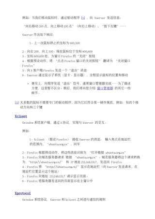 例如：当我们移动鼠标时，通过驱动程序 [5] ，向 Xserver 发送信息：

    “向右移动 200 点，向上移动 100 点”（向右上移动）；“按下左键”……

    Xserver 作出如下响应：

              1、上一次鼠标停止的坐标为 600,500

    2、向右 200，向上 100。现在鼠标位于坐标 800,600
    3、坐标 800,600 处，为窗口 Firefox 的“关闭”按钮
    4、根据预设动作，将 “点击 Firefox 窗口的关闭按钮” 翻译为 “关闭窗口
    Firefox”
    5、向 X 客户端 Firefox 发送一个“退出”消息
    6、Xserver 通过显示子系统（显卡、显示器），全程显示鼠标的位置和移动

          •   事实上，向程序发送“退出”信号，通常窗口管理器完成……为了描述
              方便，这里暂不区分。稍后，我们将向您介绍 窗口管理器 的其它一些
              细节。


[5] 大多数的鼠标不需要专门的驱动程序，因为它们符合某一硬件规范，例如：有四个移
  动方向和三个键

Xclient
    Xwindow 系统客户端，通过 X 协议，实现与 Xserver 的交互。

    例如：

              1、Xclient （假设 Firefox） 接收 Xserver 的消息： 输入焦点在地址栏
              的范围内，“ubuntu.org.cn”，回车

    2、Firefox 根据预设动作，将这些消息识别为 “打开链接 ubuntu.org.cn”
    3、Firefox 向域名服务器请求 链接 “ubuntu.org.cn”。域名服务器将这个请求转换
    为 “http://ubuntu.org.cn/” 和 IP 地址 211.148.131.7，发送回 Firefox
    4、Firefox 将 “http://ubuntu.org.cn/”显示在地址栏（向 Xserver 发送请求，在
    地址栏位置显示这个地址）
    5、Firefox 向地址 211.148.131.7 请示显示页面。
    6、Firefox 将服务器发送回的页面显示在主窗口中


Xprotocol
    Xwindow 系统协议，Xserver 和 Xclient 之间进行通信的规则
 